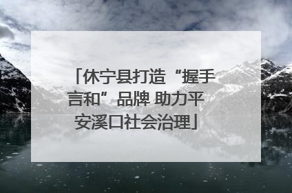 休宁县打造“握手言和”品牌 助力平安溪口社会治理